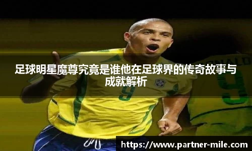 足球明星魔尊究竟是谁他在足球界的传奇故事与成就解析