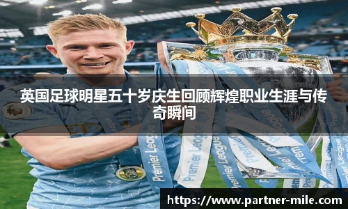 英国足球明星五十岁庆生回顾辉煌职业生涯与传奇瞬间